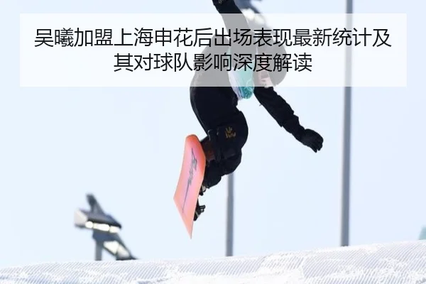 吴曦加盟上海申花后出场表现最新统计及其对球队影响深度解读