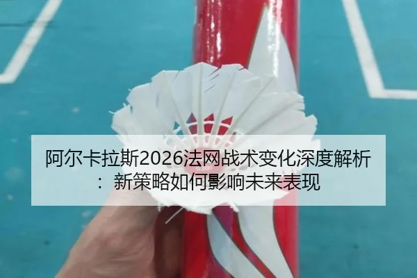阿尔卡拉斯2026法网战术变化深度解析：新策略如何影响未来表现