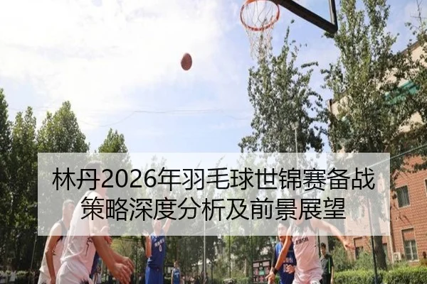 林丹2026年羽毛球世锦赛备战策略深度分析及前景展望