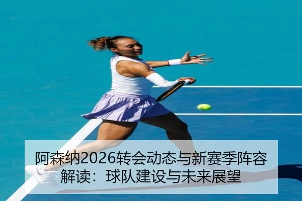 阿森纳2026转会动态与新赛季阵容解读：球队建设与未来展望