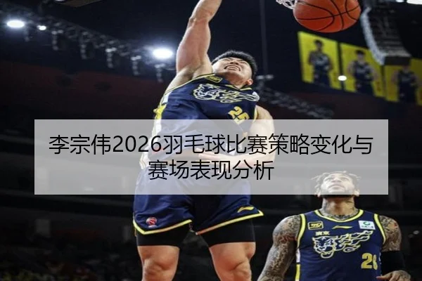 李宗伟2026羽毛球比赛策略变化与赛场表现分析