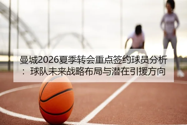 曼城2026夏季转会重点签约球员分析：球队未来战略布局与潜在引援方向