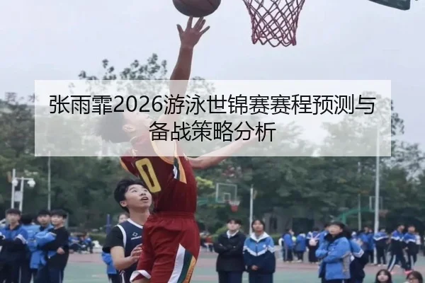 张雨霏2026游泳世锦赛赛程预测与备战策略分析